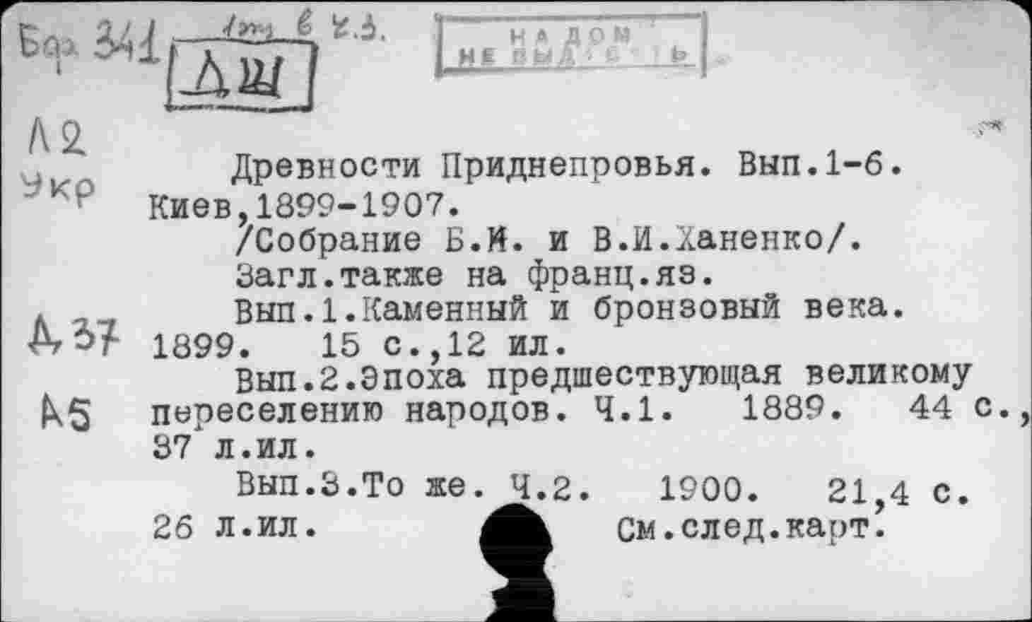 ﻿U 1/ J —ZžLi-Д *-І. ] H » д о м !
‘ ЛШ I И6
Древности Приднепровья. Вып.1-6.
к₽ Киев,1899-1907.
/Собрание Б.И. и В.И.Ханенко/.
Загл.также на франц.яз.
. .. Выл. 1.Каменный и бронзовый века.
А О? 1899.	15 с., 12 ил.
Вып.2.Эпоха предшествующая великому
ІХ5 переселению народов. 4.1.	1889.	44 с.
37 л.ил.
Вып.З.То же. 4.2.	1900.	21,4 с.
26 л.ил.	см .след.карт.